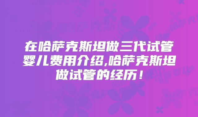 在哈萨克斯坦做三代试管婴儿费用介绍,哈萨克斯坦做试管的经历！
