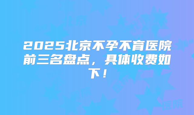 2025北京不孕不育医院前三名盘点,具体收费如下!