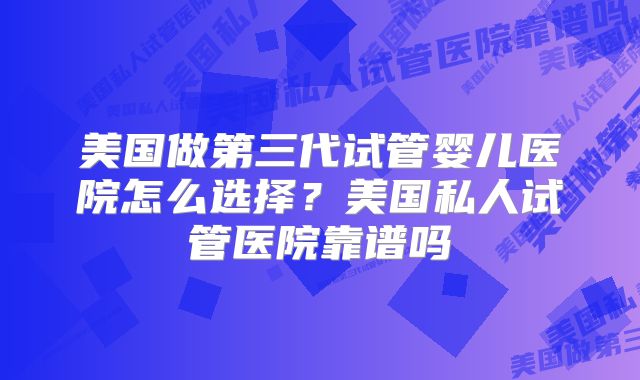 美国做第三代试管婴儿医院怎么选择？美国私人试管医院靠谱吗