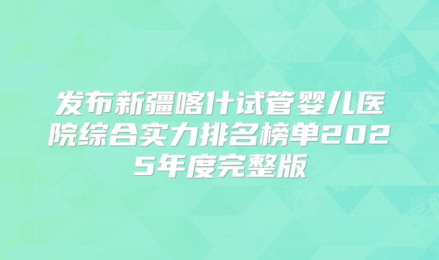 发布新疆喀什试管婴儿医院综合实力排名榜单2025年度完整版