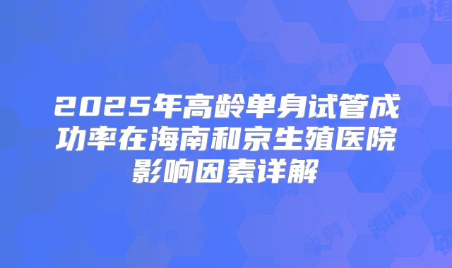 2025年高龄单身试管成功率在海南和京生殖医院影响因素详解