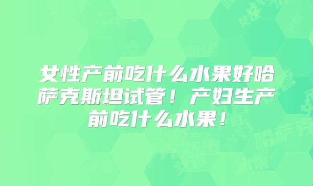 女性产前吃什么水果好哈萨克斯坦试管！产妇生产前吃什么水果！