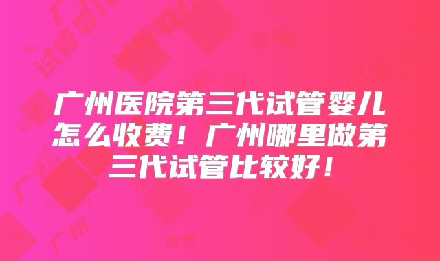 广州医院第三代试管婴儿怎么收费！广州哪里做第三代试管比较好！
