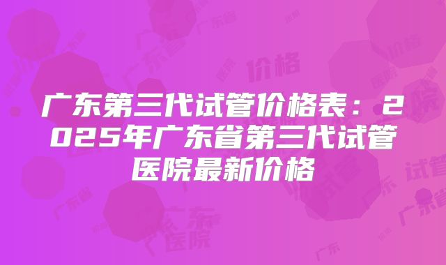 广东第三代试管价格表：2025年广东省第三代试管医院最新价格