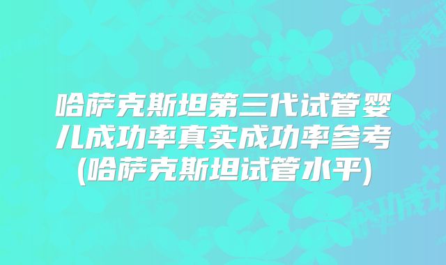 哈萨克斯坦第三代试管婴儿成功率真实成功率参考(哈萨克斯坦试管水平)