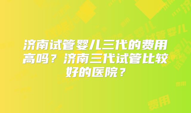济南试管婴儿三代的费用高吗？济南三代试管比较好的医院？