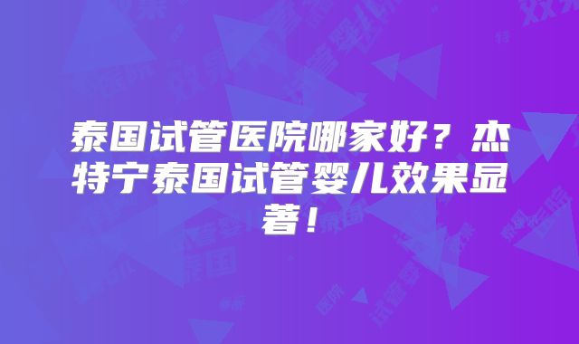 泰国试管医院哪家好？杰特宁泰国试管婴儿效果显著！