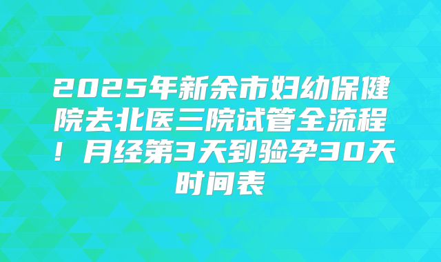 2025年新余市妇幼保健院去北医三院试管全流程！月经第3天到验孕30天时间表