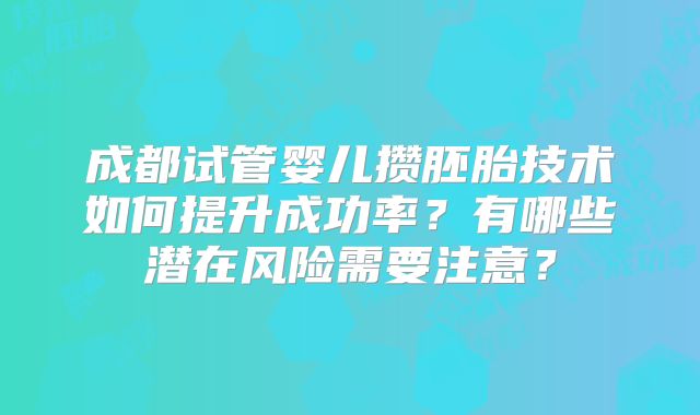 成都试管婴儿攒胚胎技术如何提升成功率？有哪些潜在风险需要注意？
