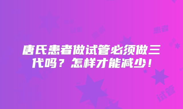 唐氏患者做试管必须做三代吗?怎样才能减少!