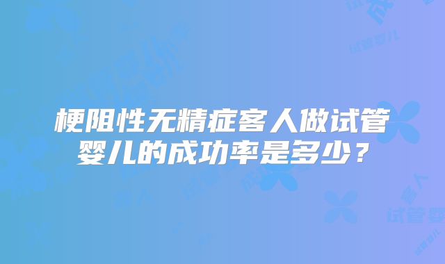 梗阻性无精症客人做试管婴儿的成功率是多少？