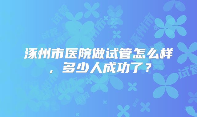 涿州市医院做试管怎么样，多少人成功了？