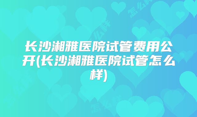 长沙湘雅医院试管费用公开(长沙湘雅医院试管怎么样)