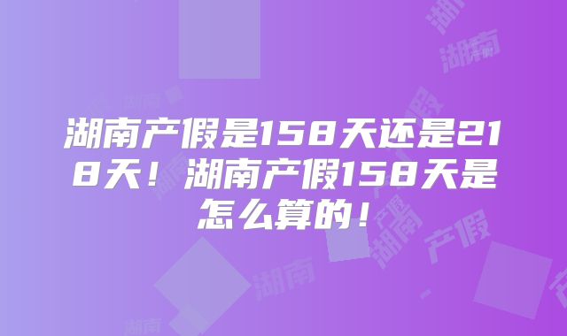 湖南产假是158天还是218天!湖南产假158天是怎么算的!