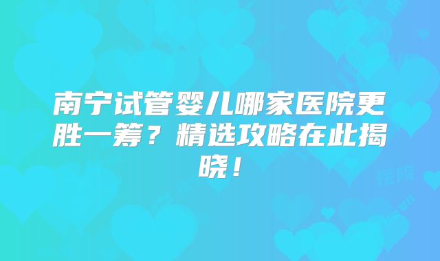 南宁试管婴儿哪家医院更胜一筹？精选攻略在此揭晓！