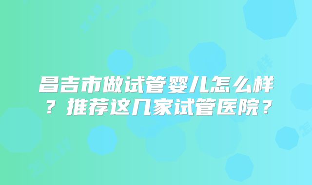 昌吉市做试管婴儿怎么样？推荐这几家试管医院？