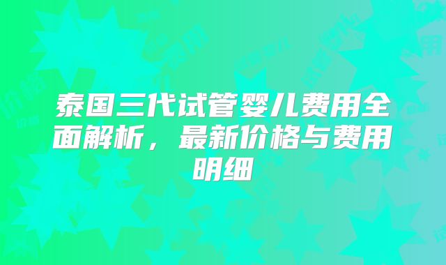 泰国三代试管婴儿费用全面解析，最新价格与费用明细