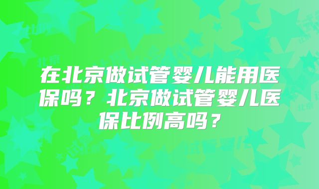 在北京做试管婴儿能用医保吗？北京做试管婴儿医保比例高吗？