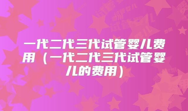 一代二代三代试管婴儿费用（一代二代三代试管婴儿的费用）