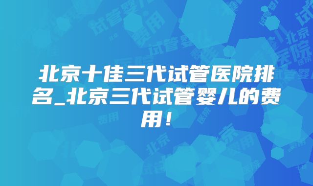 北京十佳三代试管医院排名_北京三代试管婴儿的费用！