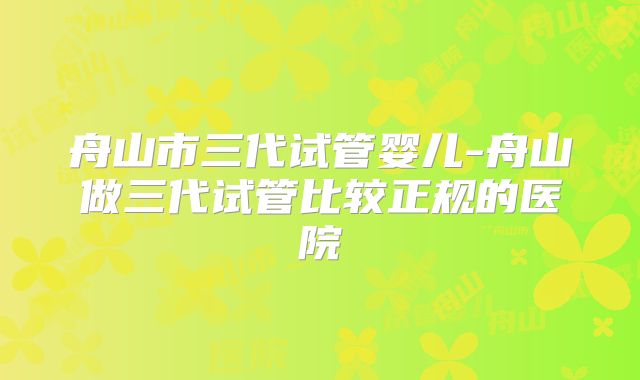 舟山市三代试管婴儿-舟山做三代试管比较正规的医院