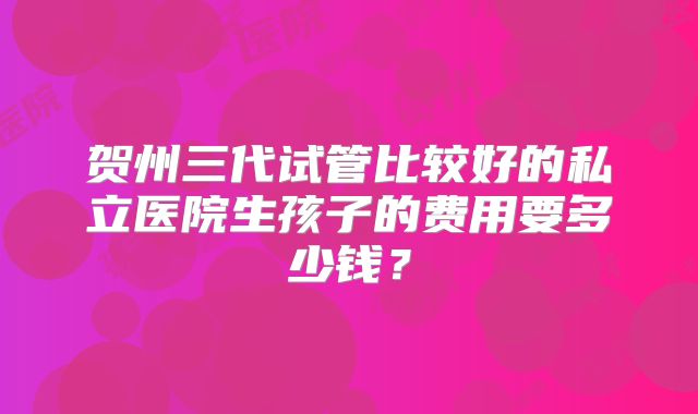 贺州三代试管比较好的私立医院生孩子的费用要多少钱？