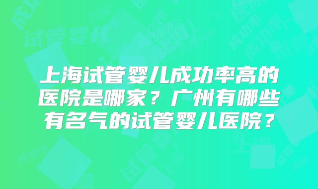 上海试管婴儿成功率高的医院是哪家？广州有哪些有名气的试管婴儿医院？