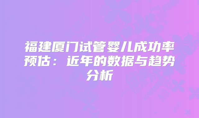 福建厦门试管婴儿成功率预估：近年的数据与趋势分析