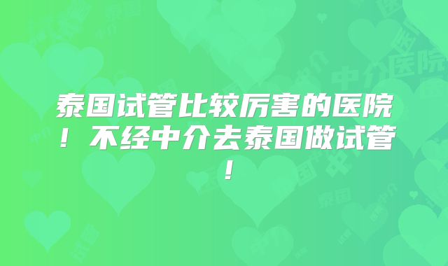 泰国试管比较厉害的医院！不经中介去泰国做试管！