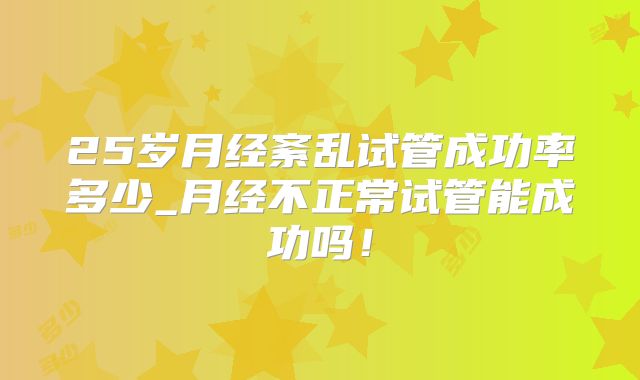25岁月经紊乱试管成功率多少_月经不正常试管能成功吗！