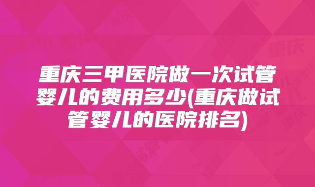 重庆三甲医院做一次试管婴儿的费用多少(重庆做试管婴儿的医院排名)