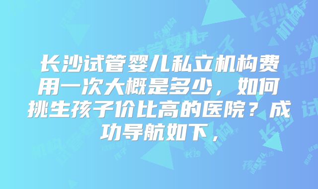 长沙试管婴儿私立机构费用一次大概是多少，如何挑生孩子价比高的医院？成功导航如下，