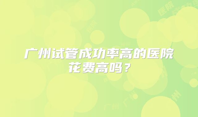 广州试管成功率高的医院花费高吗？