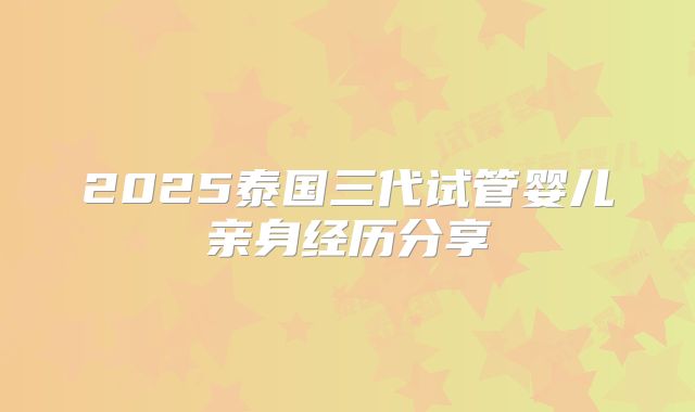 2025泰国三代试管婴儿亲身经历分享