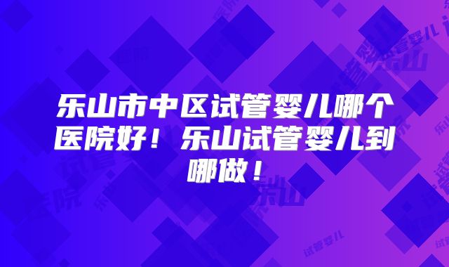 乐山市中区试管婴儿哪个医院好！乐山试管婴儿到哪做！