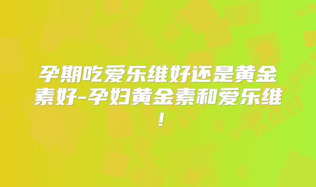 孕期吃爱乐维好还是黄金素好-孕妇黄金素和爱乐维！