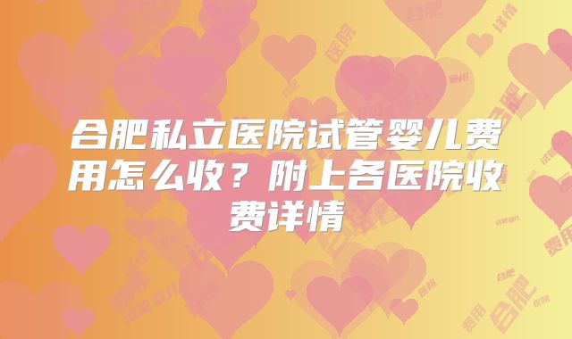 合肥私立医院试管婴儿费用怎么收？附上各医院收费详情