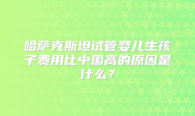 哈萨克斯坦试管婴儿生孩子费用比中国高的原因是什么？