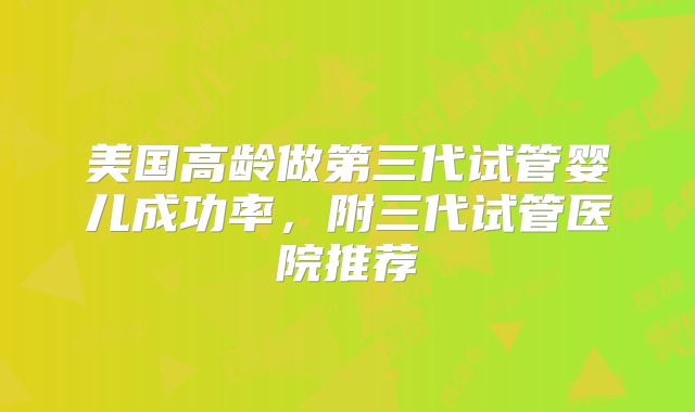 美国高龄做第三代试管婴儿成功率，附三代试管医院推荐