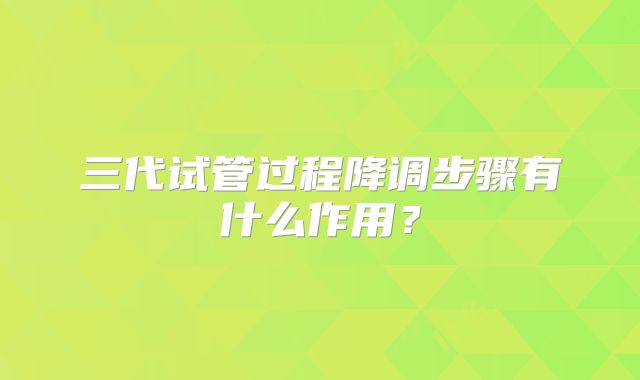 三代试管过程降调步骤有什么作用？