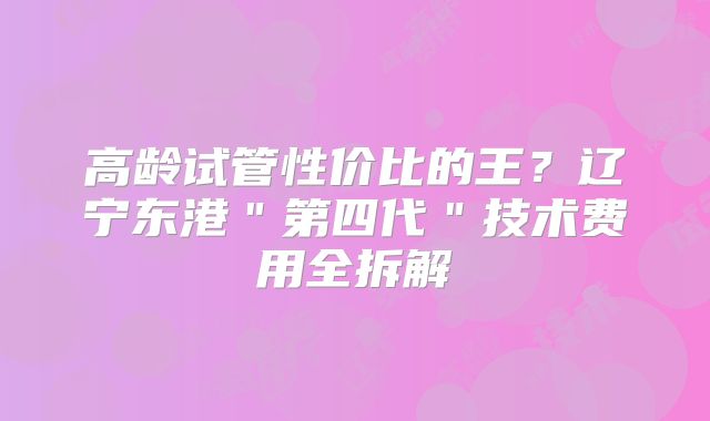 高龄试管性价比的王？辽宁东港＂第四代＂技术费用全拆解