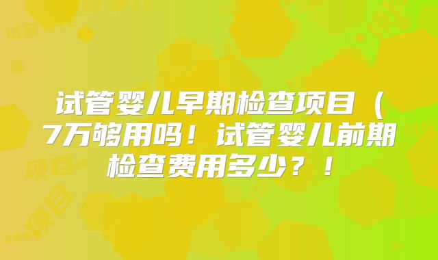 试管婴儿早期检查项目（7万够用吗！试管婴儿前期检查费用多少？！