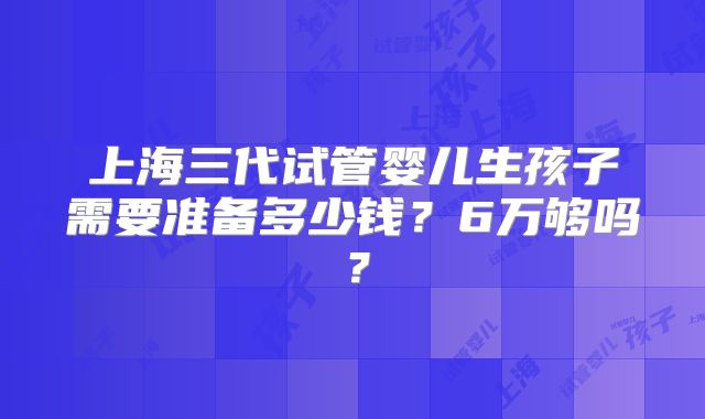 上海三代试管婴儿生孩子需要准备多少钱？6万够吗？