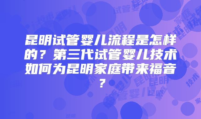 昆明试管婴儿流程是怎样的？第三代试管婴儿技术如何为昆明家庭带来福音？