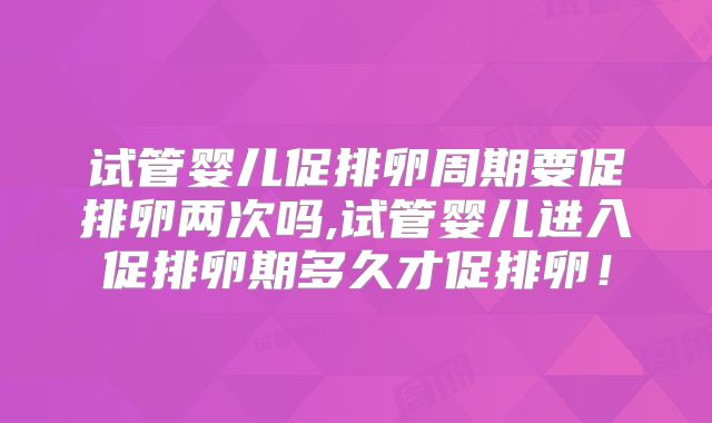 试管婴儿促排卵周期要促排卵两次吗,试管婴儿进入促排卵期多久才促排卵！