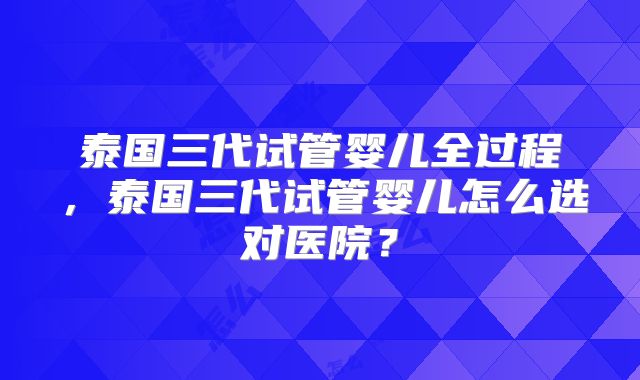 泰国三代试管婴儿全过程，泰国三代试管婴儿怎么选对医院？
