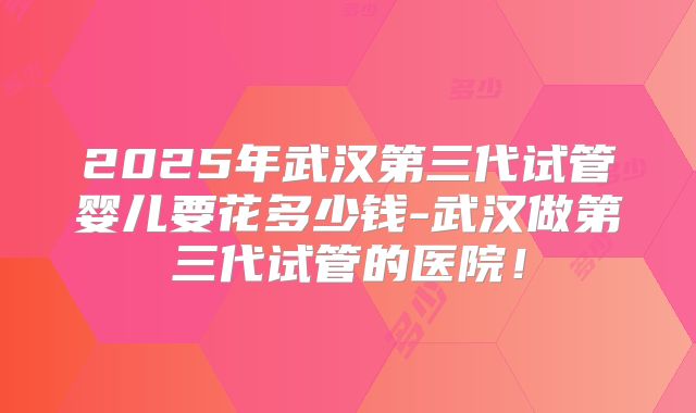 2025年武汉第三代试管婴儿要花多少钱-武汉做第三代试管的医院！