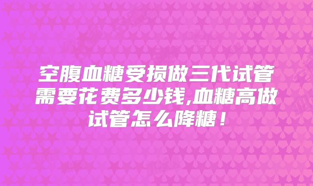 空腹血糖受损做三代试管需要花费多少钱,血糖高做试管怎么降糖！