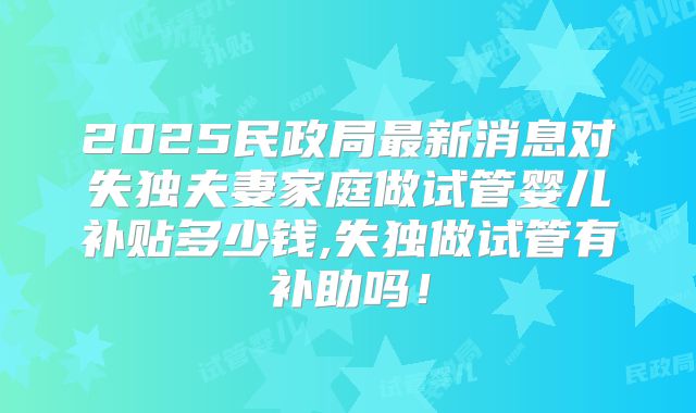 2025民政局最新消息对失独夫妻家庭做试管婴儿补贴多少钱,失独做试管有补助吗！
