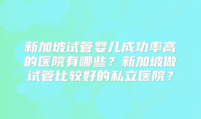新加坡试管婴儿成功率高的医院有哪些？新加坡做试管比较好的私立医院？